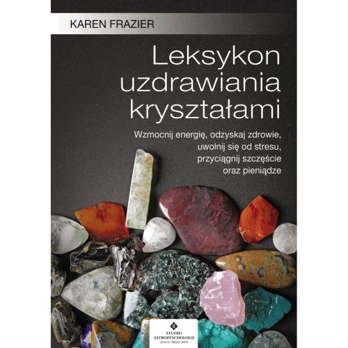 Leksykon uzdrawiania kryształami. Wzmocnij energię, odzyskaj zdrowie, uwolnij się od stresu, przyciągnij szczęście oraz pieniądze